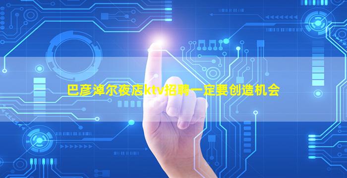 巴彦淖尔夜店ktv招聘一定要创造机会